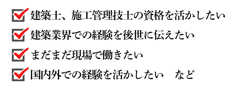 建築士、施工管理技士の資格を活かしたい、建築業界での経験を後世に伝えたい、まだまだ現場で働きたい、国内外での経験を活かしたい　など